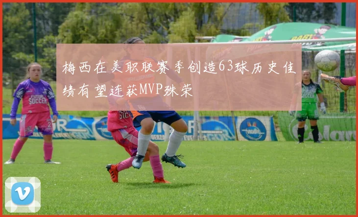 梅西在美职联赛季创造63球历史佳绩有望连获MVP殊荣