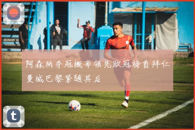 阿森纳夺冠概率领先欧冠榜首拜仁曼城巴黎紧随其后